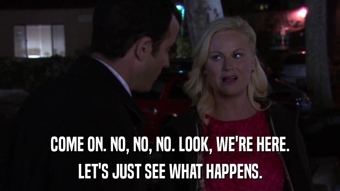 COME ON. NO, NO, NO. LOOK, WE'RE HERE. LET'S JUST SEE WHAT HAPPENS. 