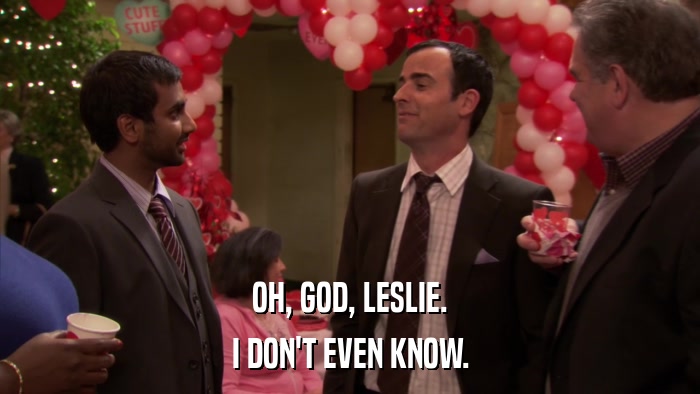 OH, GOD, LESLIE. I DON'T EVEN KNOW. 