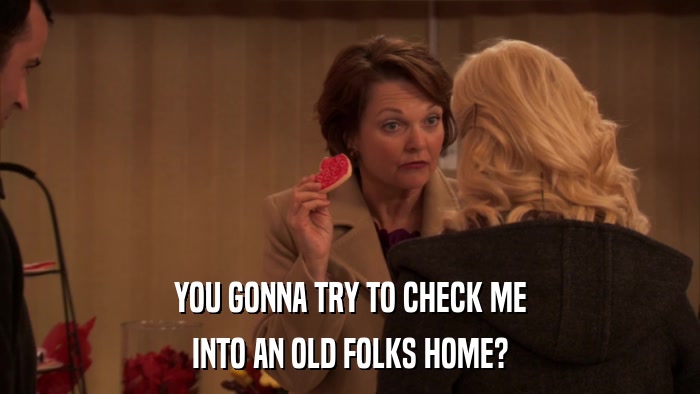 YOU GONNA TRY TO CHECK ME INTO AN OLD FOLKS HOME? 