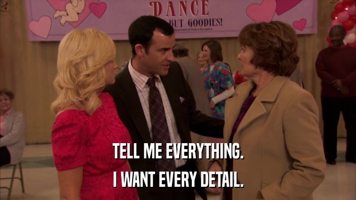 TELL ME EVERYTHING. I WANT EVERY DETAIL. 