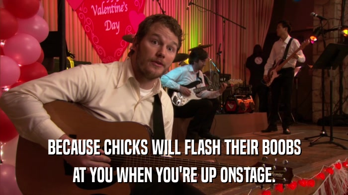 BECAUSE CHICKS WILL FLASH THEIR BOOBS AT YOU WHEN YOU'RE UP ONSTAGE. 