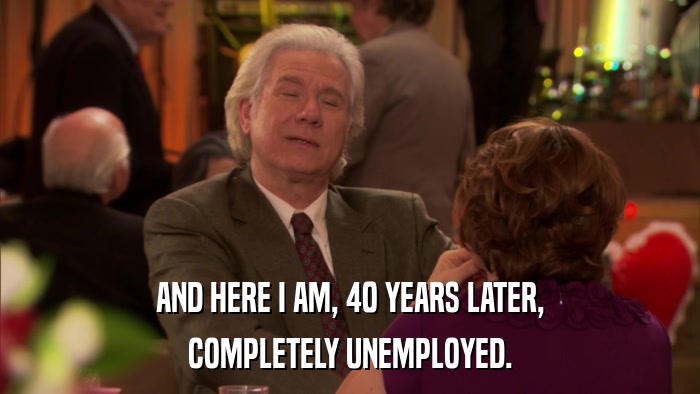 AND HERE I AM, 40 YEARS LATER, COMPLETELY UNEMPLOYED. 