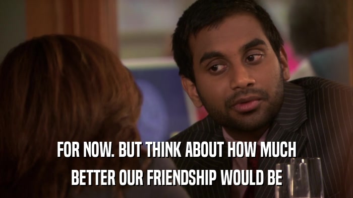 FOR NOW. BUT THINK ABOUT HOW MUCH BETTER OUR FRIENDSHIP WOULD BE 