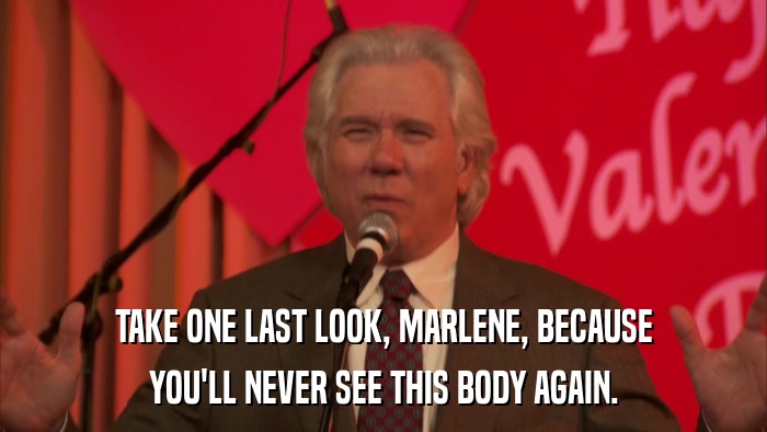 TAKE ONE LAST LOOK, MARLENE, BECAUSE YOU'LL NEVER SEE THIS BODY AGAIN. 