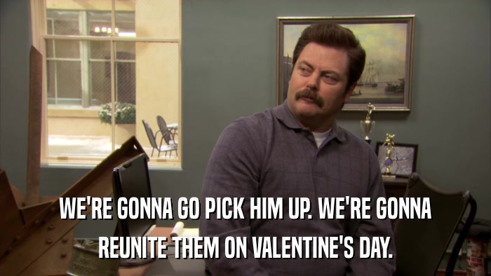 WE'RE GONNA GO PICK HIM UP. WE'RE GONNA REUNITE THEM ON VALENTINE'S DAY. 