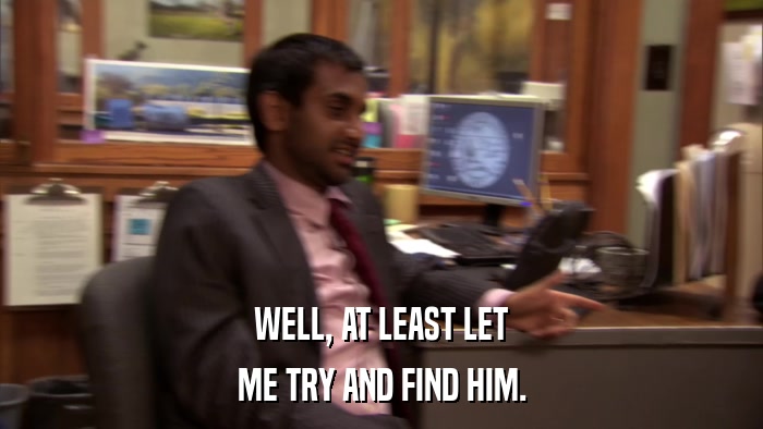 WELL, AT LEAST LET ME TRY AND FIND HIM. 