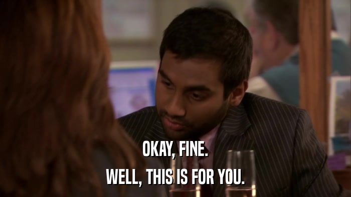 OKAY, FINE. WELL, THIS IS FOR YOU. 