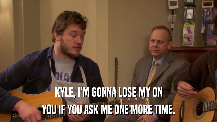 KYLE, I'M GONNA LOSE MY ON YOU IF YOU ASK ME ONE MORE TIME. 