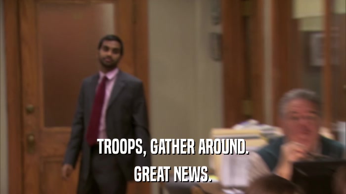 TROOPS, GATHER AROUND. GREAT NEWS. 