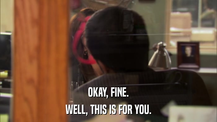OKAY, FINE. WELL, THIS IS FOR YOU. 