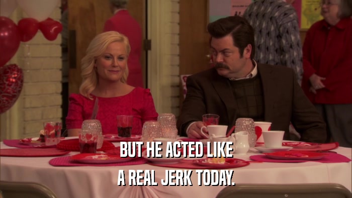 BUT HE ACTED LIKE A REAL JERK TODAY. 