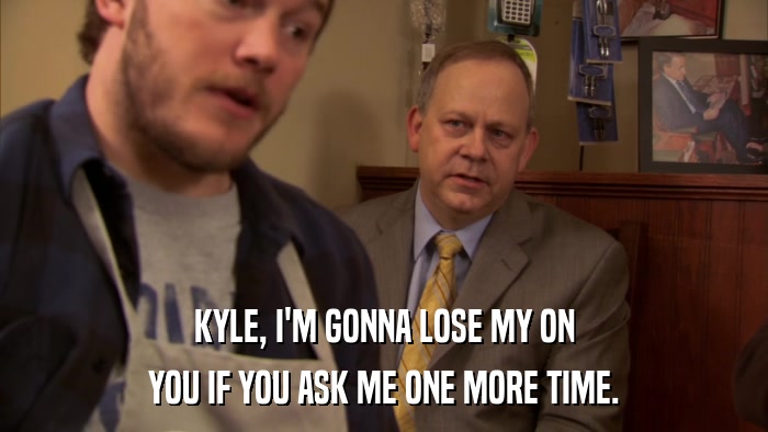 KYLE, I'M GONNA LOSE MY ON YOU IF YOU ASK ME ONE MORE TIME. 