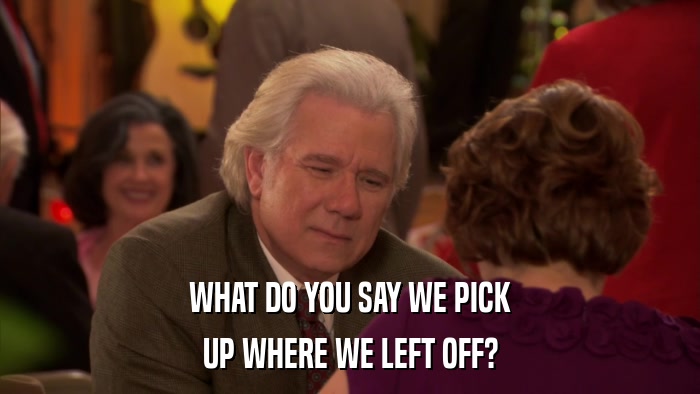 WHAT DO YOU SAY WE PICK UP WHERE WE LEFT OFF? 