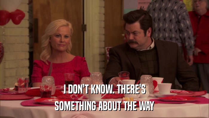 I DON'T KNOW. THERE'S SOMETHING ABOUT THE WAY 