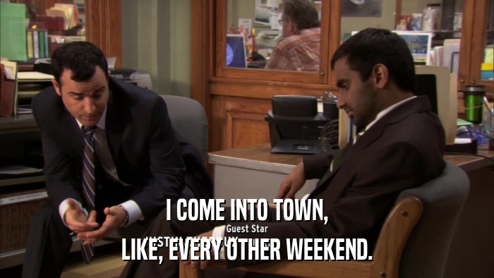 I COME INTO TOWN, LIKE, EVERY OTHER WEEKEND. 