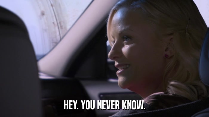 HEY. YOU NEVER KNOW.  