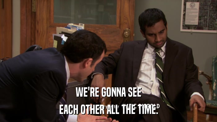 WE'RE GONNA SEE EACH OTHER ALL THE TIME. 