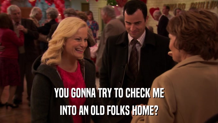 YOU GONNA TRY TO CHECK ME INTO AN OLD FOLKS HOME? 