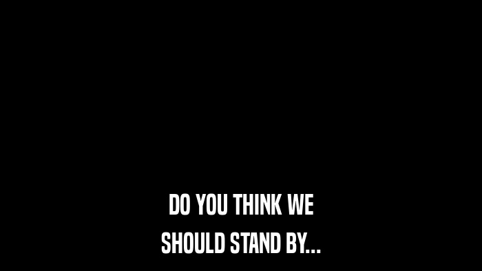 DO YOU THINK WE SHOULD STAND BY... 