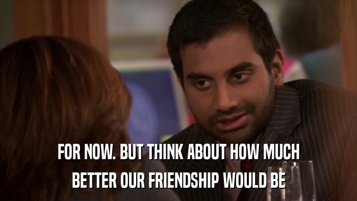 FOR NOW. BUT THINK ABOUT HOW MUCH BETTER OUR FRIENDSHIP WOULD BE 