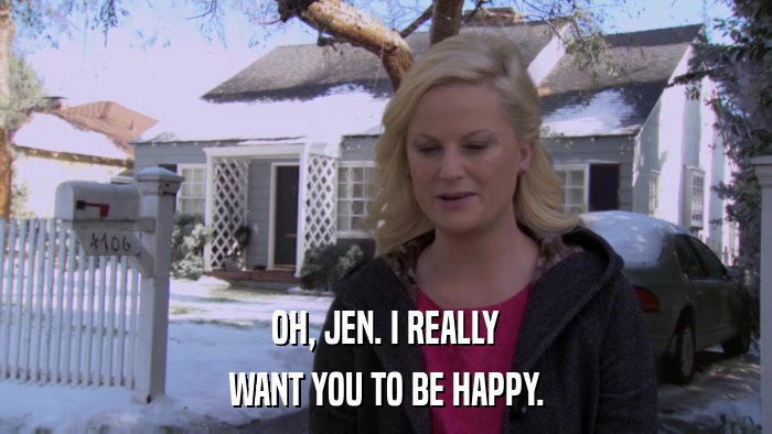 OH, JEN. I REALLY WANT YOU TO BE HAPPY. 