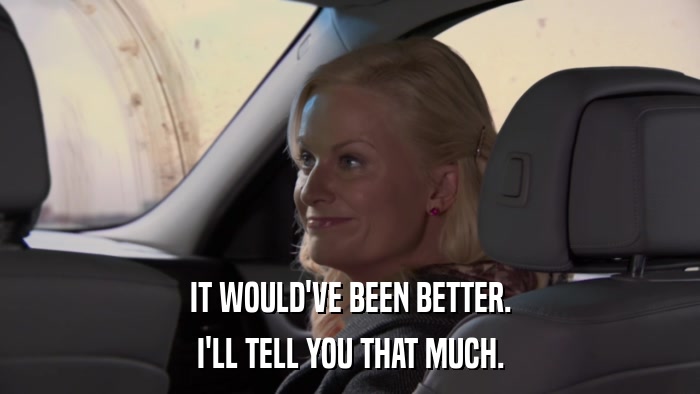 IT WOULD'VE BEEN BETTER. I'LL TELL YOU THAT MUCH. 