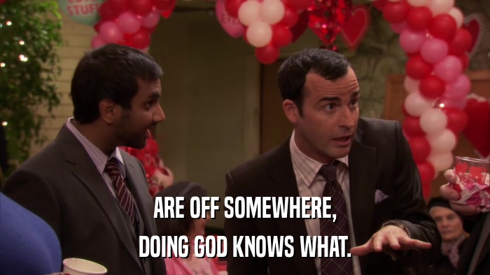 ARE OFF SOMEWHERE, DOING GOD KNOWS WHAT. 