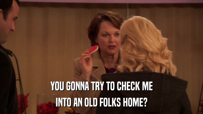 YOU GONNA TRY TO CHECK ME INTO AN OLD FOLKS HOME? 