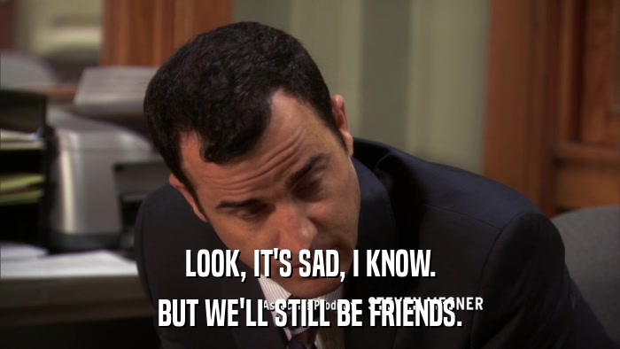 LOOK, IT'S SAD, I KNOW. BUT WE'LL STILL BE FRIENDS. 