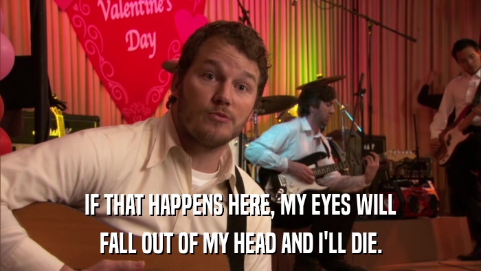 IF THAT HAPPENS HERE, MY EYES WILL FALL OUT OF MY HEAD AND I'LL DIE. 