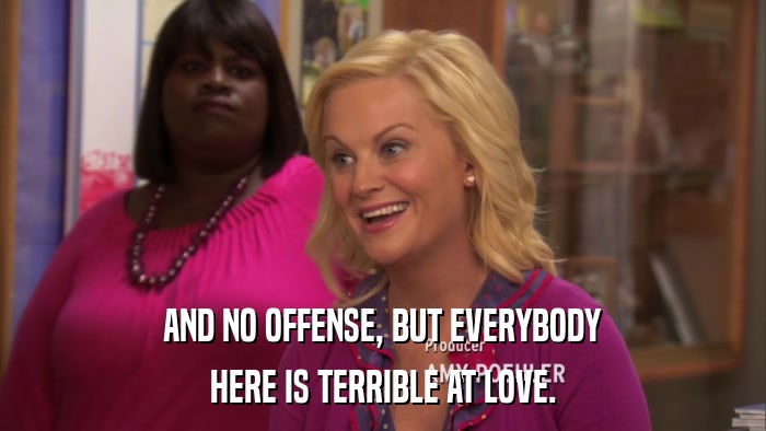 AND NO OFFENSE, BUT EVERYBODY HERE IS TERRIBLE AT LOVE. 