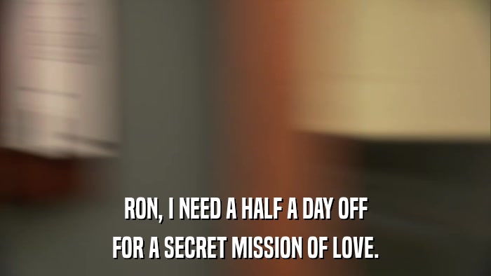 RON, I NEED A HALF A DAY OFF FOR A SECRET MISSION OF LOVE. 