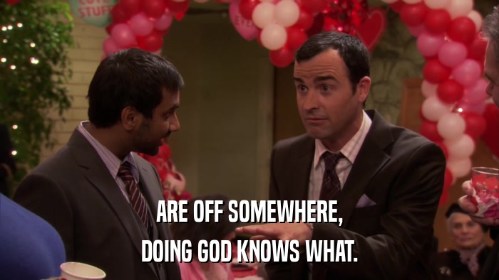 ARE OFF SOMEWHERE, DOING GOD KNOWS WHAT. 