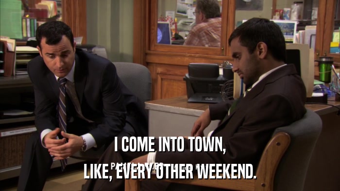 I COME INTO TOWN, LIKE, EVERY OTHER WEEKEND. 