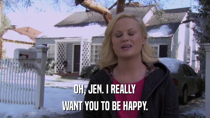 OH, JEN. I REALLY WANT YOU TO BE HAPPY. 