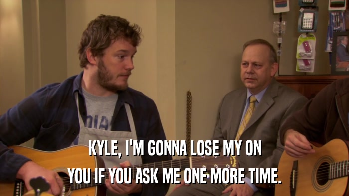 KYLE, I'M GONNA LOSE MY ON YOU IF YOU ASK ME ONE MORE TIME. 