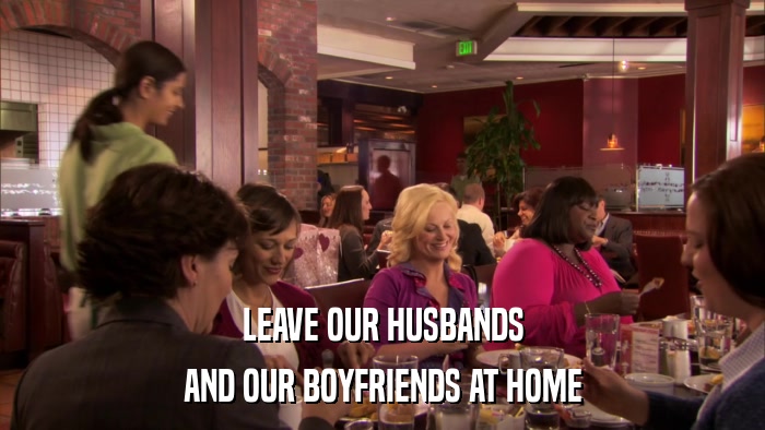 LEAVE OUR HUSBANDS AND OUR BOYFRIENDS AT HOME 