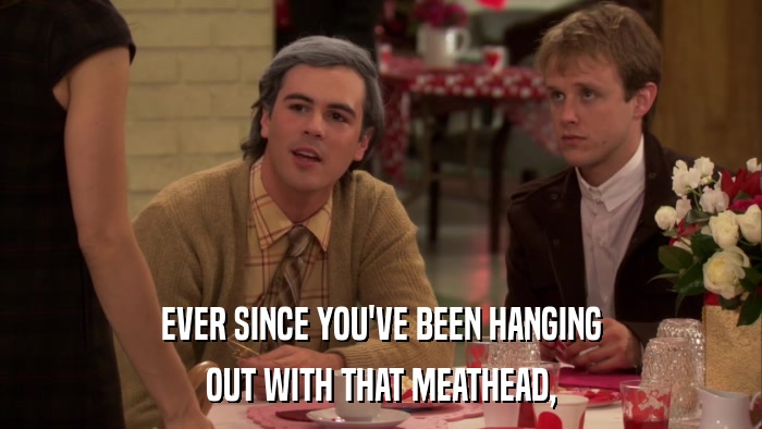EVER SINCE YOU'VE BEEN HANGING OUT WITH THAT MEATHEAD, 