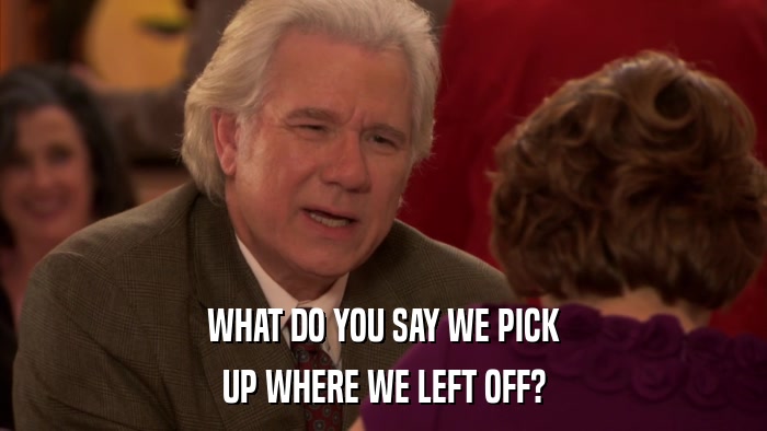 WHAT DO YOU SAY WE PICK UP WHERE WE LEFT OFF? 