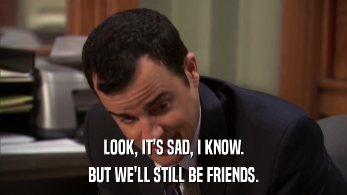 LOOK, IT'S SAD, I KNOW. BUT WE'LL STILL BE FRIENDS. 