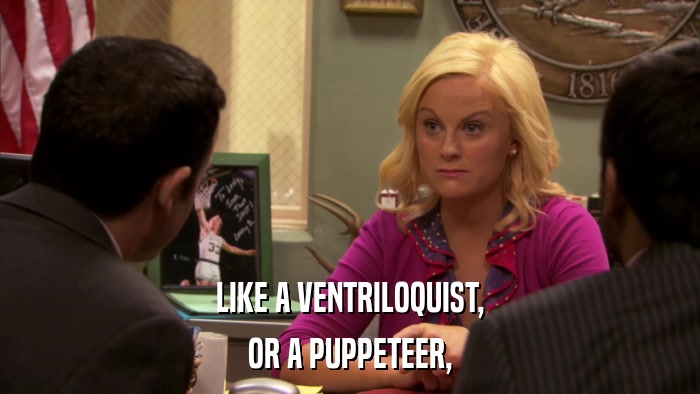 LIKE A VENTRILOQUIST, OR A PUPPETEER, 