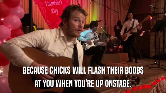 BECAUSE CHICKS WILL FLASH THEIR BOOBS AT YOU WHEN YOU'RE UP ONSTAGE. 