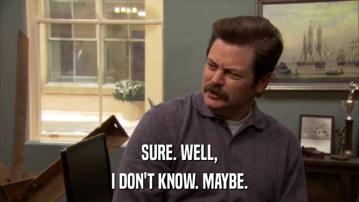 SURE. WELL, I DON'T KNOW. MAYBE. 