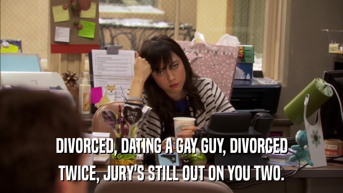 DIVORCED, DATING A GAY GUY, DIVORCED TWICE, JURY'S STILL OUT ON YOU TWO. 