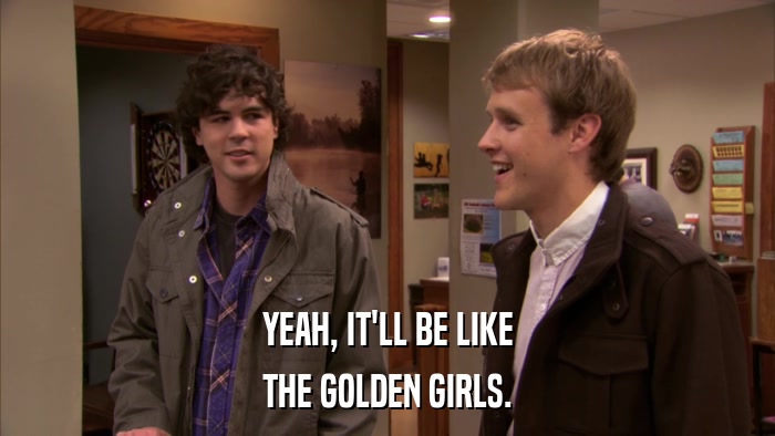YEAH, IT'LL BE LIKE THE GOLDEN GIRLS. 