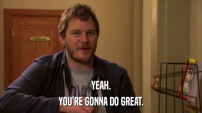YEAH. YOU'RE GONNA DO GREAT. 