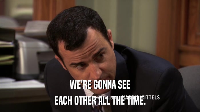 WE'RE GONNA SEE EACH OTHER ALL THE TIME. 