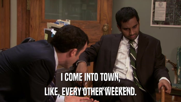 I COME INTO TOWN, LIKE, EVERY OTHER WEEKEND. 