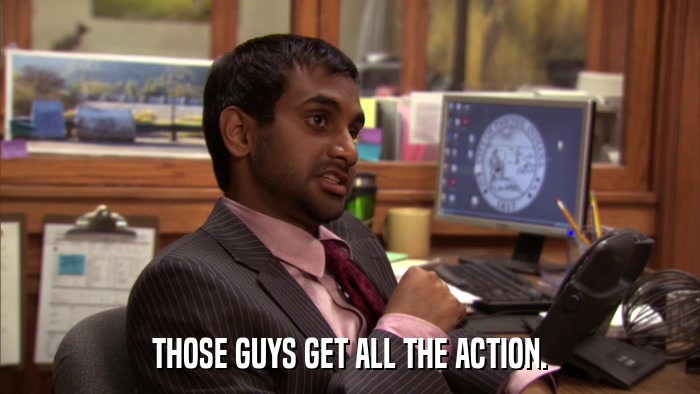 THOSE GUYS GET ALL THE ACTION.  