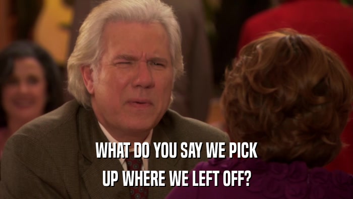 WHAT DO YOU SAY WE PICK UP WHERE WE LEFT OFF? 